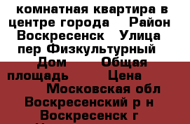 1-комнатная квартира в центре города! › Район ­ Воскресенск › Улица ­ пер.Физкультурный › Дом ­ 4 › Общая площадь ­ 31 › Цена ­ 1 500 000 - Московская обл., Воскресенский р-н, Воскресенск г. Недвижимость » Квартиры продажа   